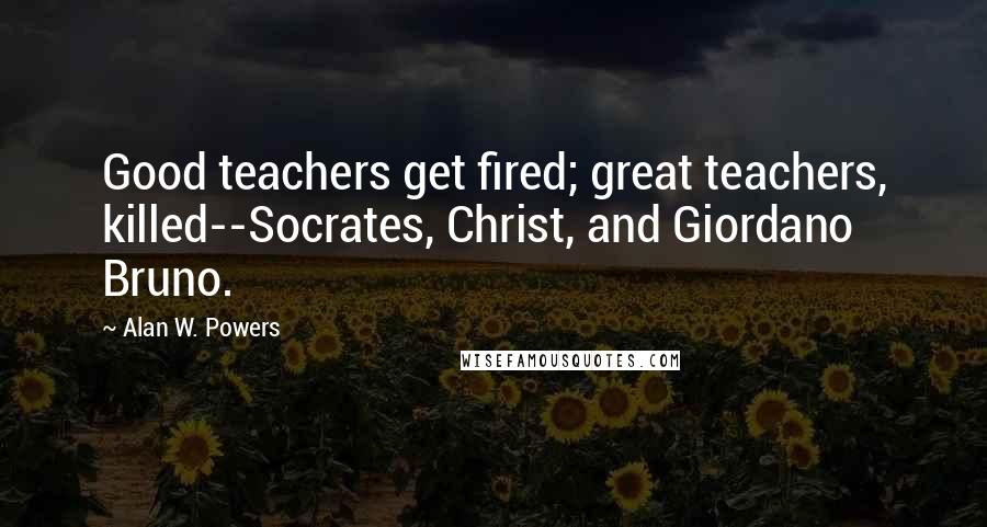 Alan W. Powers Quotes: Good teachers get fired; great teachers, killed--Socrates, Christ, and Giordano Bruno.