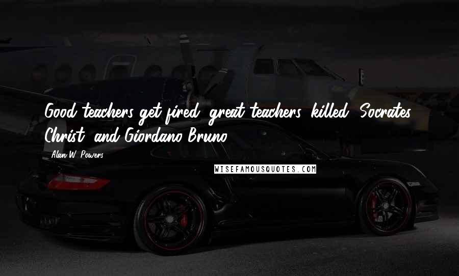 Alan W. Powers Quotes: Good teachers get fired; great teachers, killed--Socrates, Christ, and Giordano Bruno.