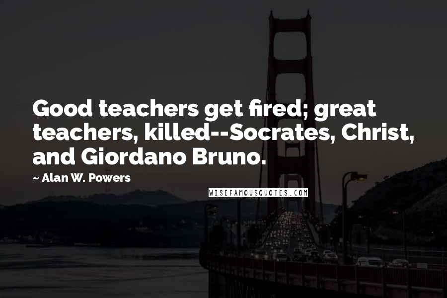 Alan W. Powers Quotes: Good teachers get fired; great teachers, killed--Socrates, Christ, and Giordano Bruno.