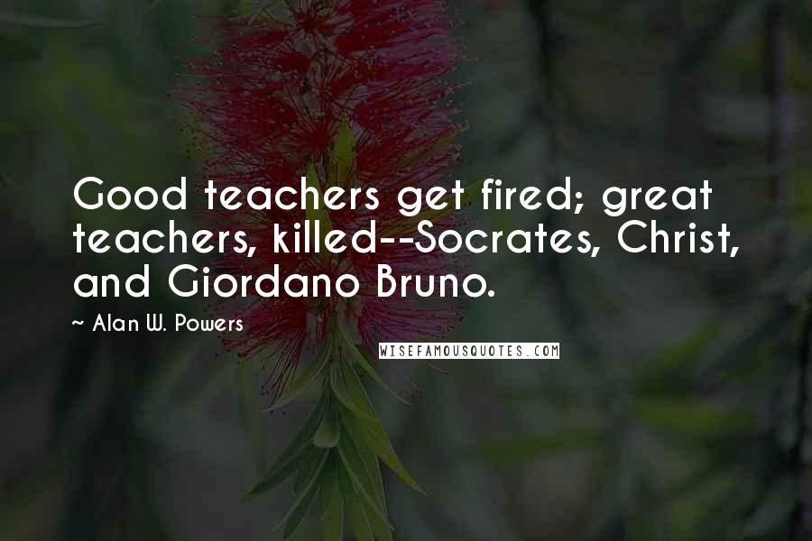 Alan W. Powers Quotes: Good teachers get fired; great teachers, killed--Socrates, Christ, and Giordano Bruno.