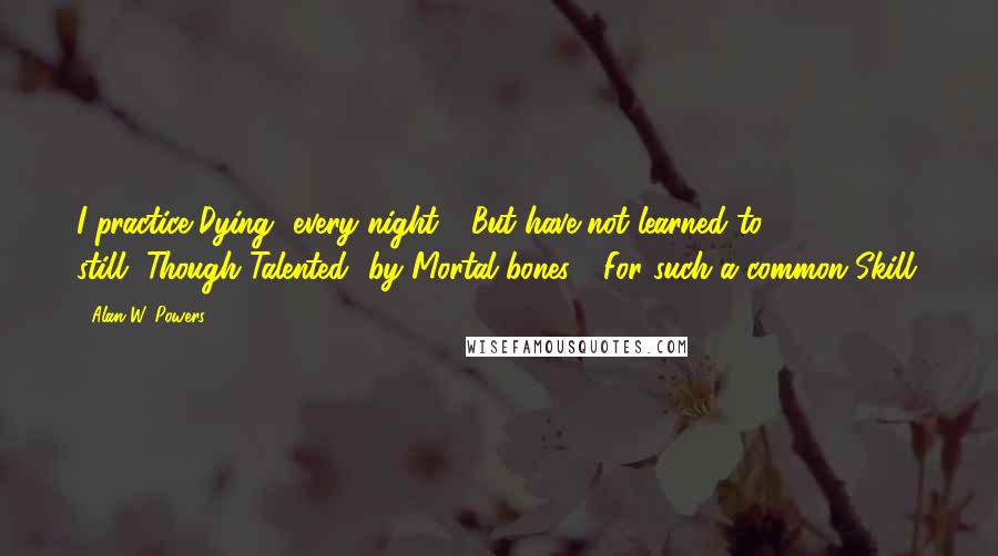 Alan W. Powers Quotes: I practice Dying--every night-- But have not learned to, still--Though Talented--by Mortal bones-- For such a common Skill.