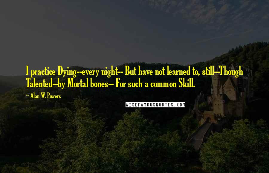 Alan W. Powers Quotes: I practice Dying--every night-- But have not learned to, still--Though Talented--by Mortal bones-- For such a common Skill.