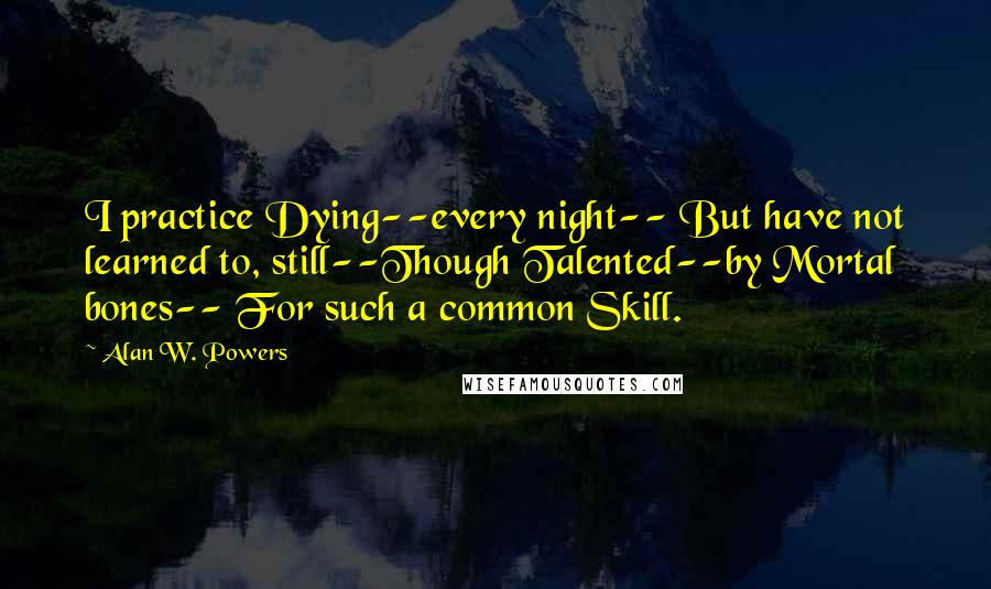 Alan W. Powers Quotes: I practice Dying--every night-- But have not learned to, still--Though Talented--by Mortal bones-- For such a common Skill.