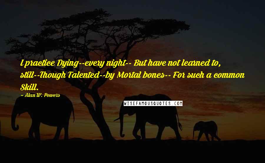 Alan W. Powers Quotes: I practice Dying--every night-- But have not learned to, still--Though Talented--by Mortal bones-- For such a common Skill.
