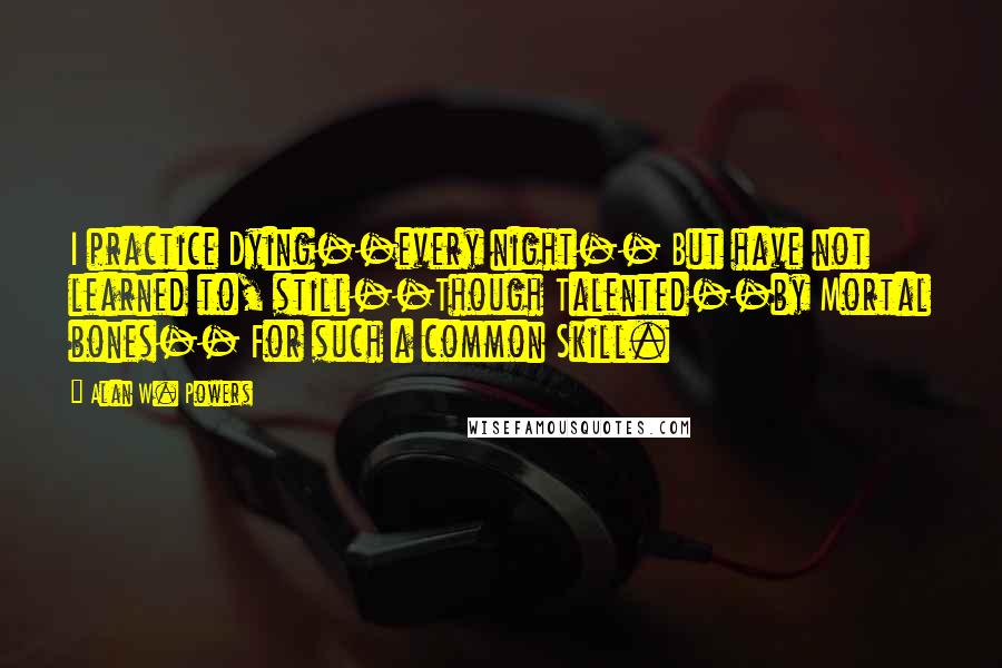 Alan W. Powers Quotes: I practice Dying--every night-- But have not learned to, still--Though Talented--by Mortal bones-- For such a common Skill.