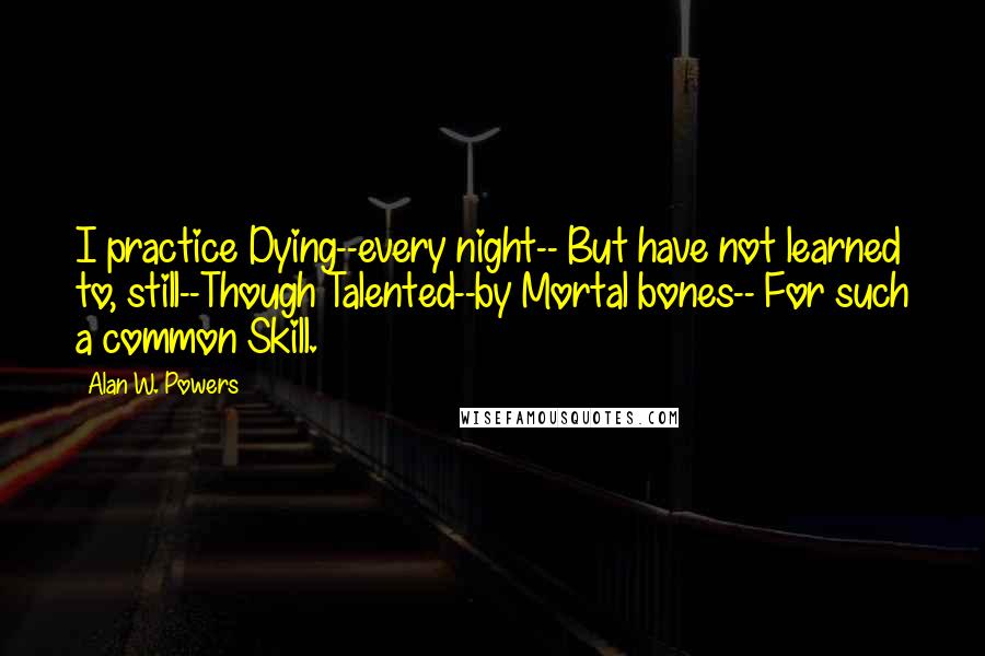 Alan W. Powers Quotes: I practice Dying--every night-- But have not learned to, still--Though Talented--by Mortal bones-- For such a common Skill.