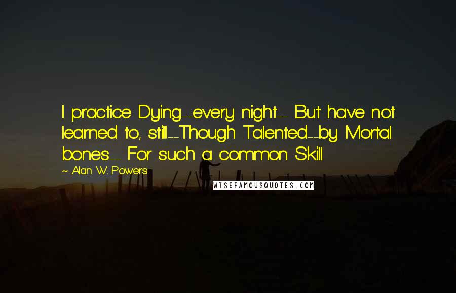 Alan W. Powers Quotes: I practice Dying--every night-- But have not learned to, still--Though Talented--by Mortal bones-- For such a common Skill.