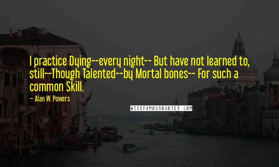 Alan W. Powers Quotes: I practice Dying--every night-- But have not learned to, still--Though Talented--by Mortal bones-- For such a common Skill.