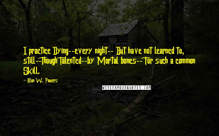 Alan W. Powers Quotes: I practice Dying--every night-- But have not learned to, still--Though Talented--by Mortal bones-- For such a common Skill.
