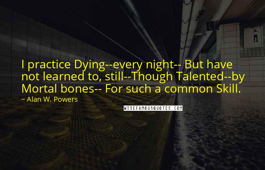 Alan W. Powers Quotes: I practice Dying--every night-- But have not learned to, still--Though Talented--by Mortal bones-- For such a common Skill.