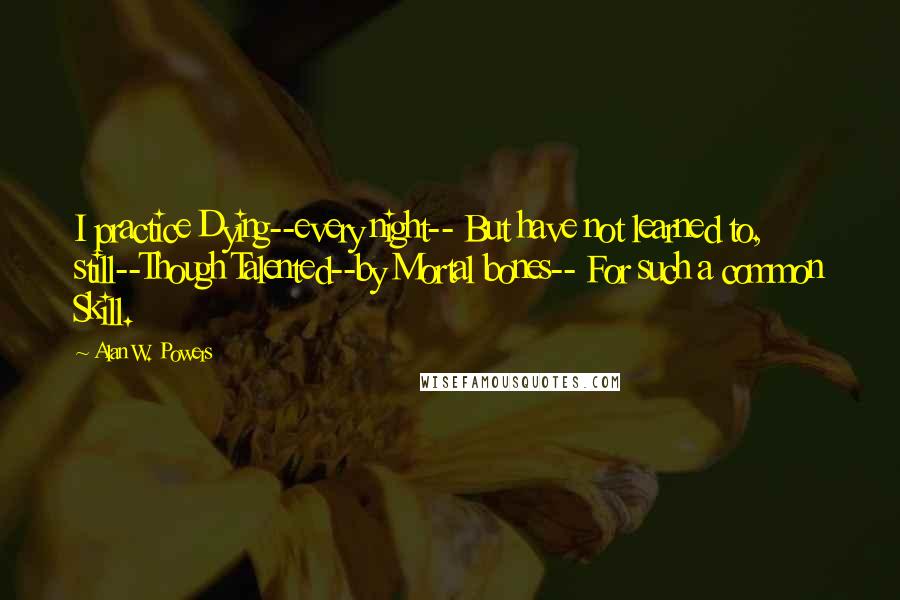 Alan W. Powers Quotes: I practice Dying--every night-- But have not learned to, still--Though Talented--by Mortal bones-- For such a common Skill.
