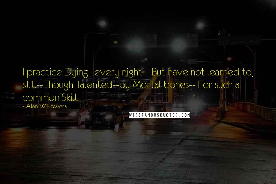 Alan W. Powers Quotes: I practice Dying--every night-- But have not learned to, still--Though Talented--by Mortal bones-- For such a common Skill.