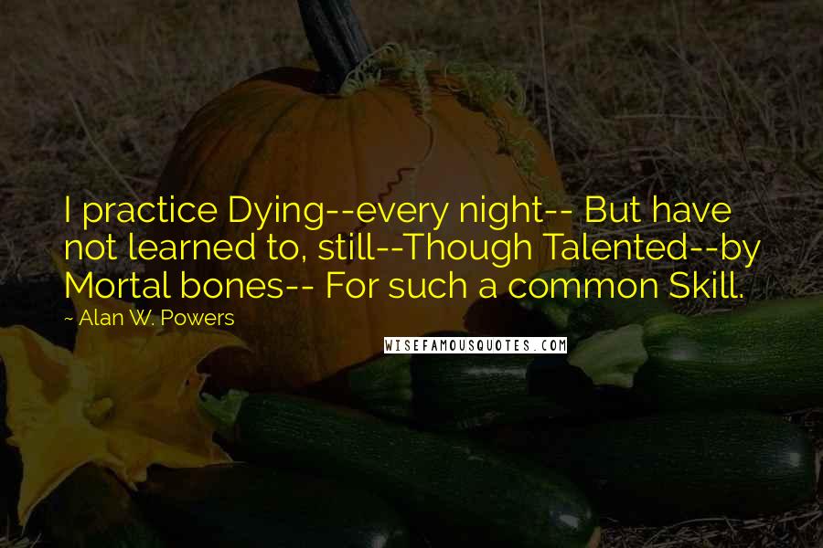 Alan W. Powers Quotes: I practice Dying--every night-- But have not learned to, still--Though Talented--by Mortal bones-- For such a common Skill.
