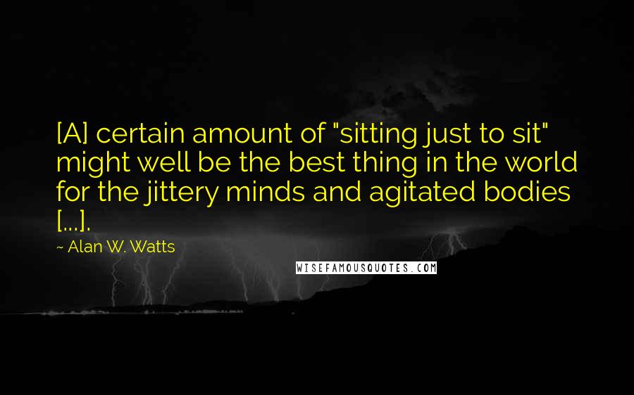 Alan W. Watts Quotes: [A] certain amount of "sitting just to sit" might well be the best thing in the world for the jittery minds and agitated bodies [...].