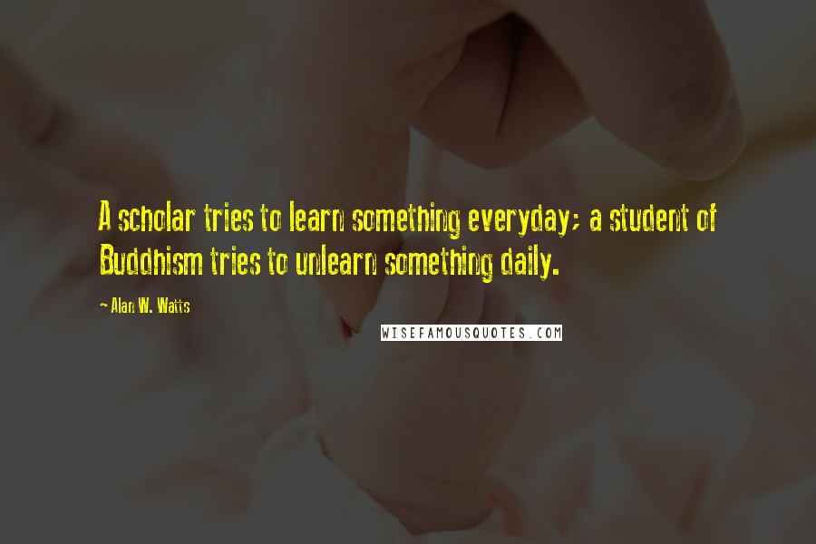 Alan W. Watts Quotes: A scholar tries to learn something everyday; a student of Buddhism tries to unlearn something daily.