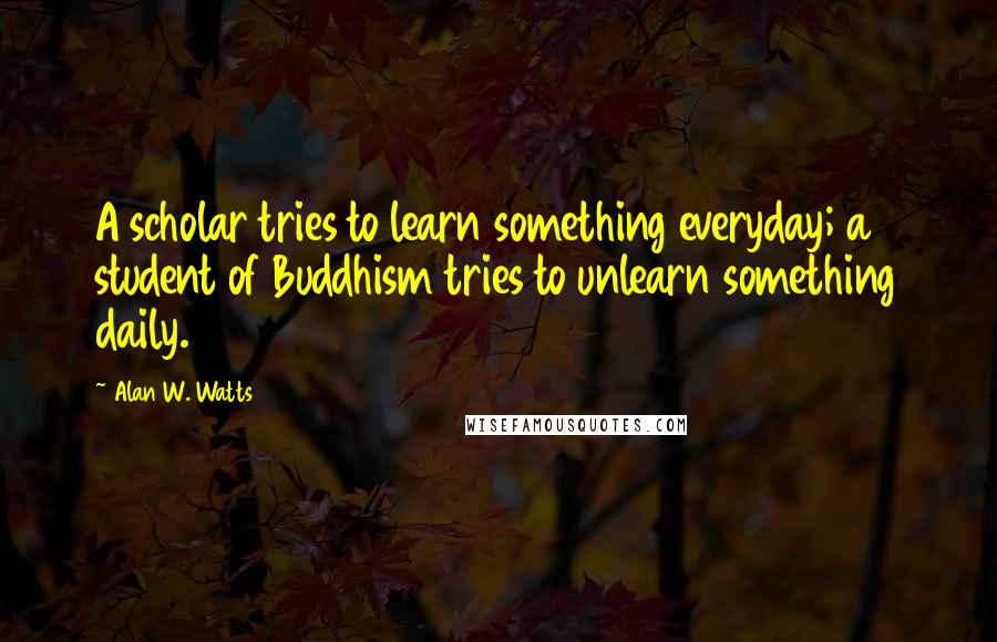 Alan W. Watts Quotes: A scholar tries to learn something everyday; a student of Buddhism tries to unlearn something daily.