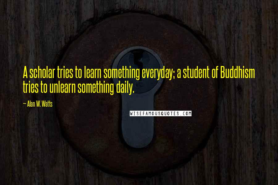 Alan W. Watts Quotes: A scholar tries to learn something everyday; a student of Buddhism tries to unlearn something daily.