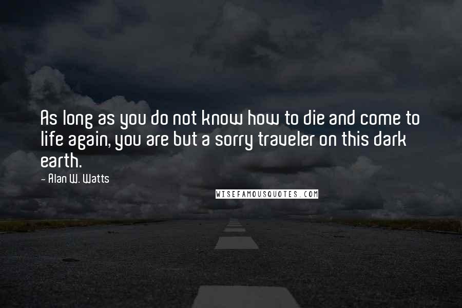 Alan W. Watts Quotes: As long as you do not know how to die and come to life again, you are but a sorry traveler on this dark earth.