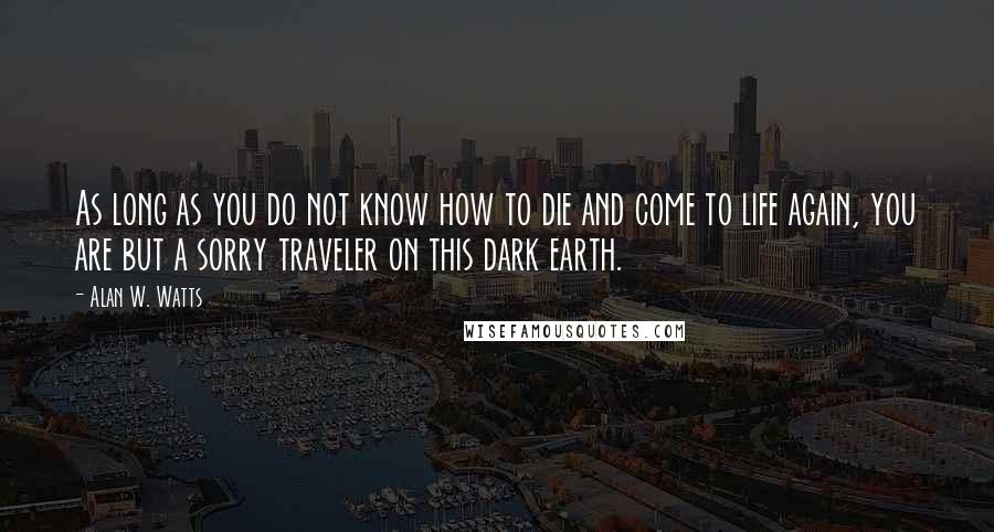 Alan W. Watts Quotes: As long as you do not know how to die and come to life again, you are but a sorry traveler on this dark earth.