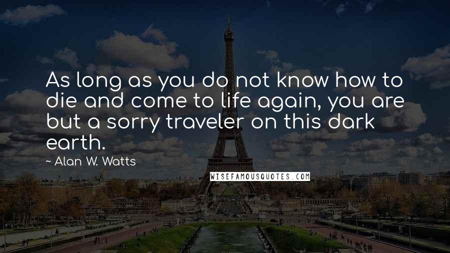 Alan W. Watts Quotes: As long as you do not know how to die and come to life again, you are but a sorry traveler on this dark earth.