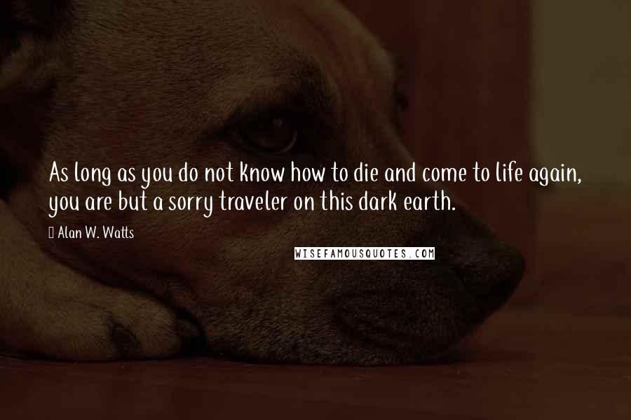 Alan W. Watts Quotes: As long as you do not know how to die and come to life again, you are but a sorry traveler on this dark earth.