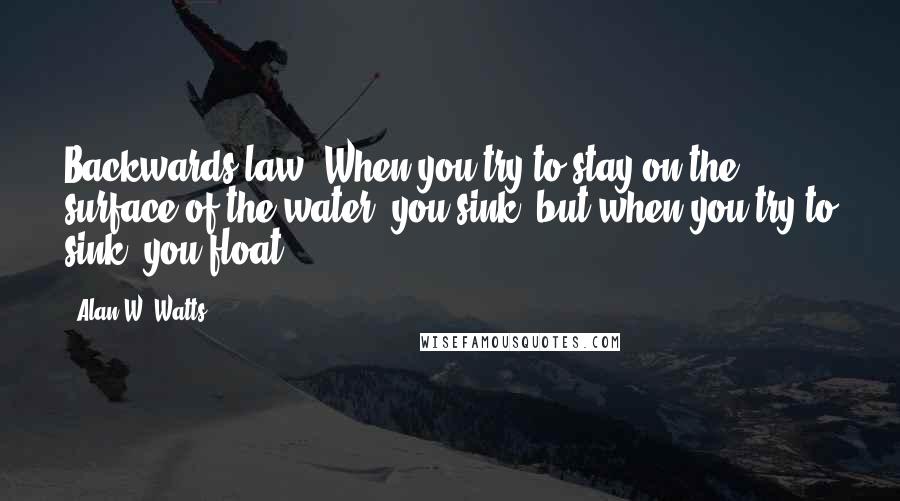Alan W. Watts Quotes: Backwards law. When you try to stay on the surface of the water, you sink; but when you try to sink, you float.
