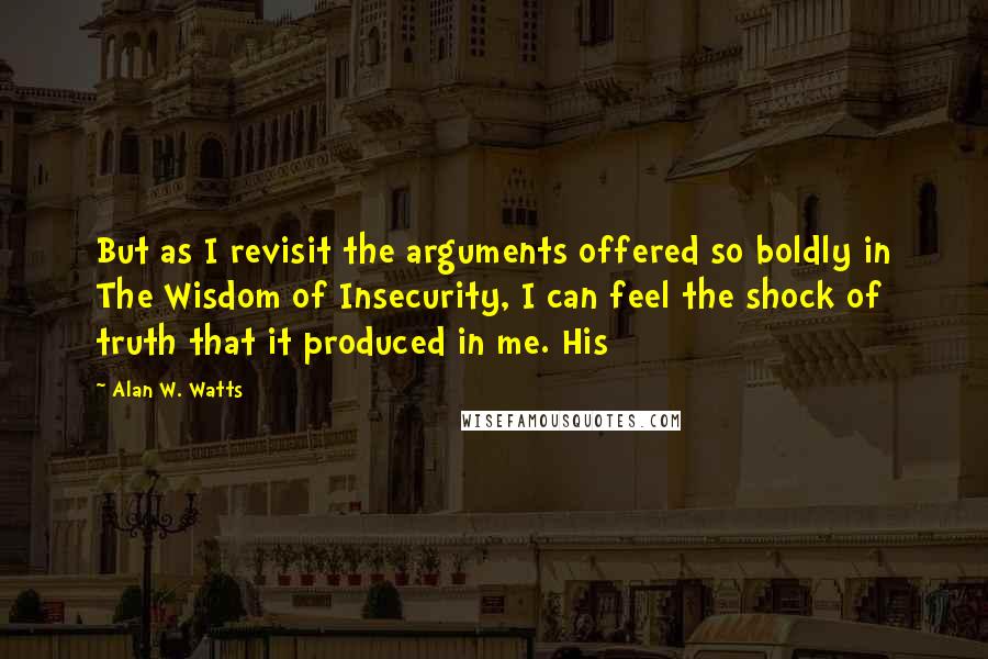 Alan W. Watts Quotes: But as I revisit the arguments offered so boldly in The Wisdom of Insecurity, I can feel the shock of truth that it produced in me. His