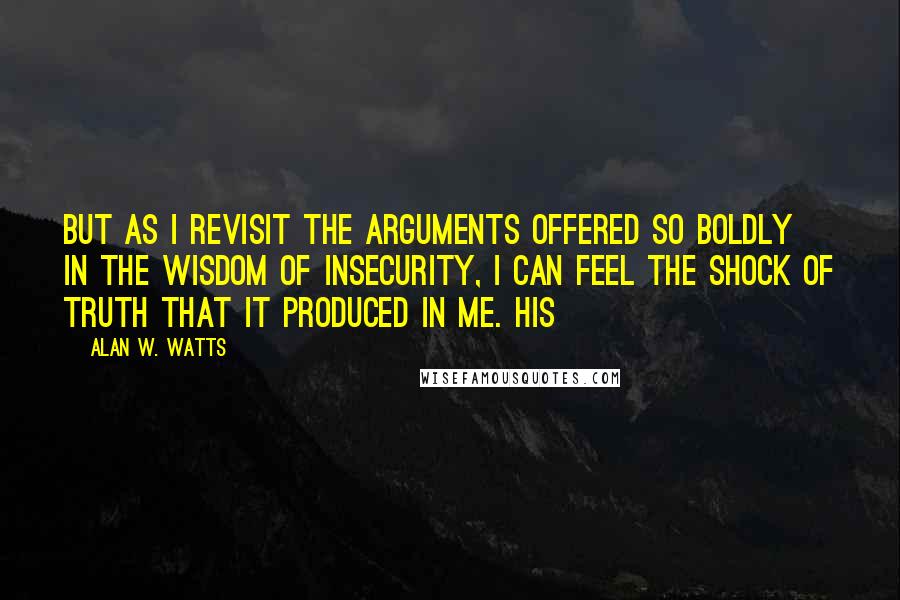 Alan W. Watts Quotes: But as I revisit the arguments offered so boldly in The Wisdom of Insecurity, I can feel the shock of truth that it produced in me. His