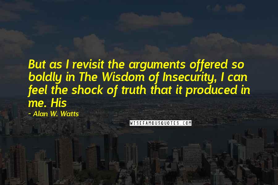 Alan W. Watts Quotes: But as I revisit the arguments offered so boldly in The Wisdom of Insecurity, I can feel the shock of truth that it produced in me. His