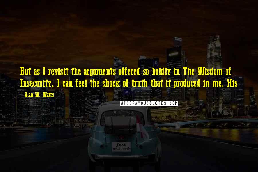 Alan W. Watts Quotes: But as I revisit the arguments offered so boldly in The Wisdom of Insecurity, I can feel the shock of truth that it produced in me. His