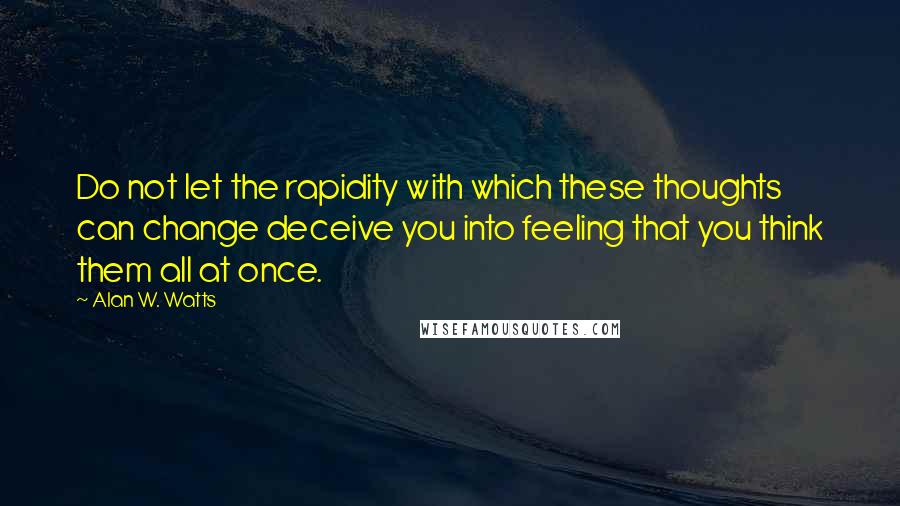 Alan W. Watts Quotes: Do not let the rapidity with which these thoughts can change deceive you into feeling that you think them all at once.
