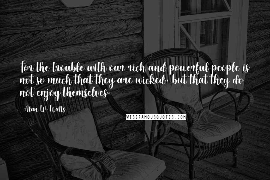 Alan W. Watts Quotes: For the trouble with our rich and powerful people is not so much that they are wicked, but that they do not enjoy themselves.