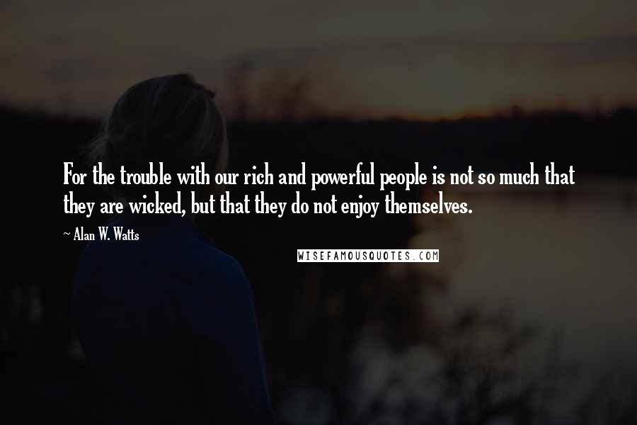 Alan W. Watts Quotes: For the trouble with our rich and powerful people is not so much that they are wicked, but that they do not enjoy themselves.