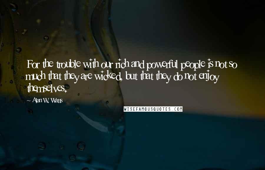 Alan W. Watts Quotes: For the trouble with our rich and powerful people is not so much that they are wicked, but that they do not enjoy themselves.