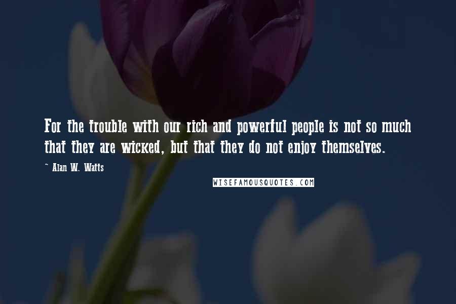 Alan W. Watts Quotes: For the trouble with our rich and powerful people is not so much that they are wicked, but that they do not enjoy themselves.