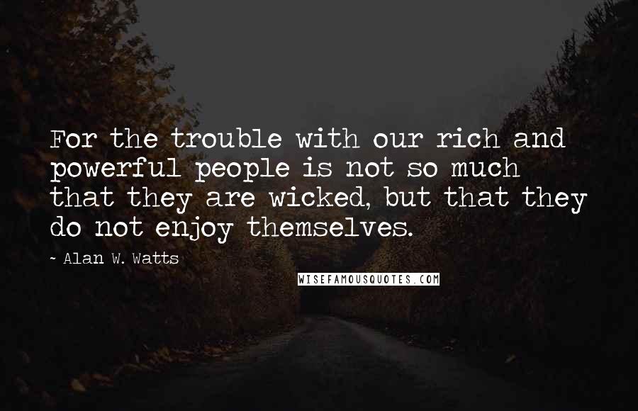 Alan W. Watts Quotes: For the trouble with our rich and powerful people is not so much that they are wicked, but that they do not enjoy themselves.