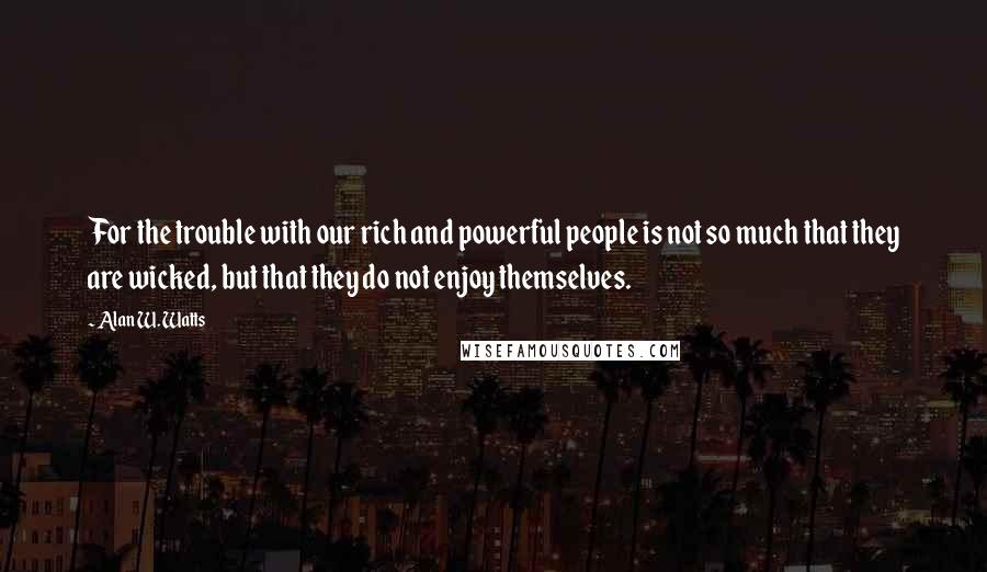 Alan W. Watts Quotes: For the trouble with our rich and powerful people is not so much that they are wicked, but that they do not enjoy themselves.