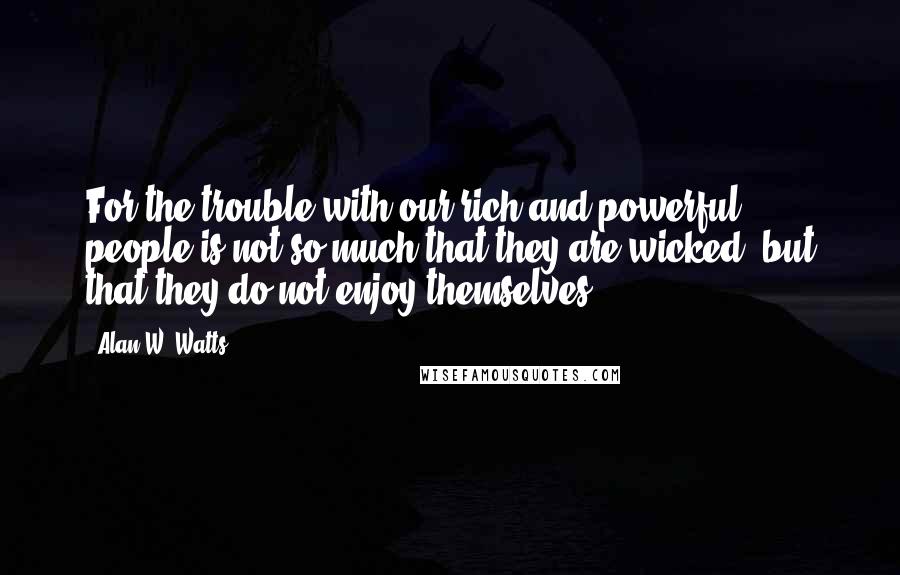 Alan W. Watts Quotes: For the trouble with our rich and powerful people is not so much that they are wicked, but that they do not enjoy themselves.