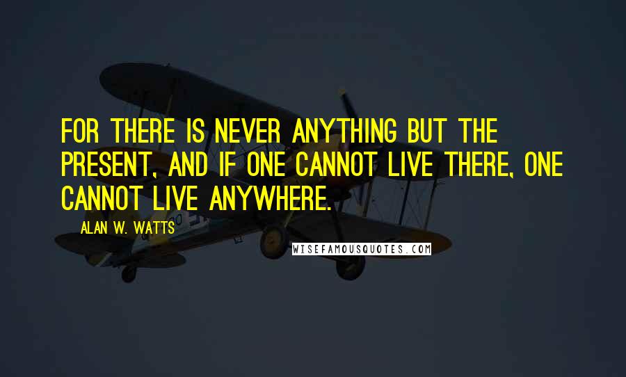Alan W. Watts Quotes: For there is never anything but the present, and if one cannot live there, one cannot live anywhere.