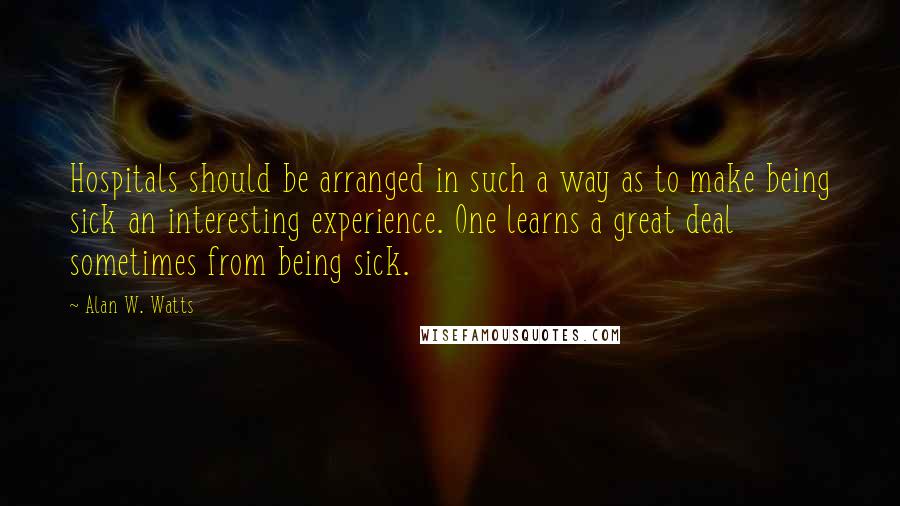Alan W. Watts Quotes: Hospitals should be arranged in such a way as to make being sick an interesting experience. One learns a great deal sometimes from being sick.
