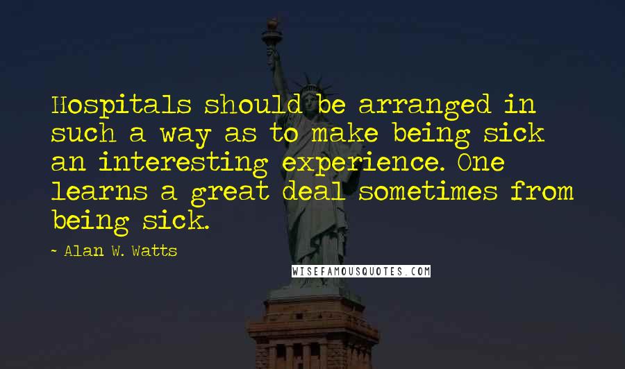 Alan W. Watts Quotes: Hospitals should be arranged in such a way as to make being sick an interesting experience. One learns a great deal sometimes from being sick.