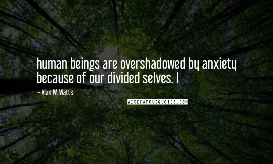 Alan W. Watts Quotes: human beings are overshadowed by anxiety because of our divided selves. I