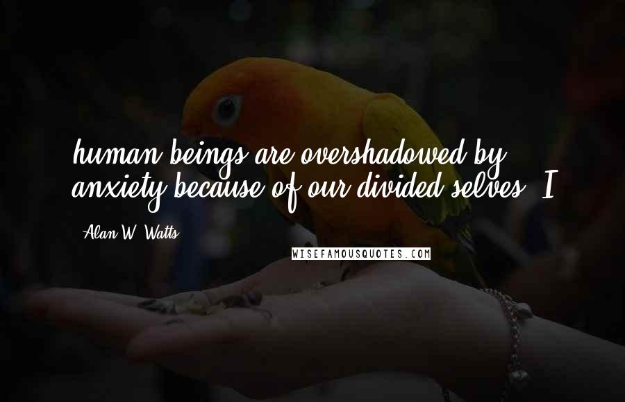 Alan W. Watts Quotes: human beings are overshadowed by anxiety because of our divided selves. I