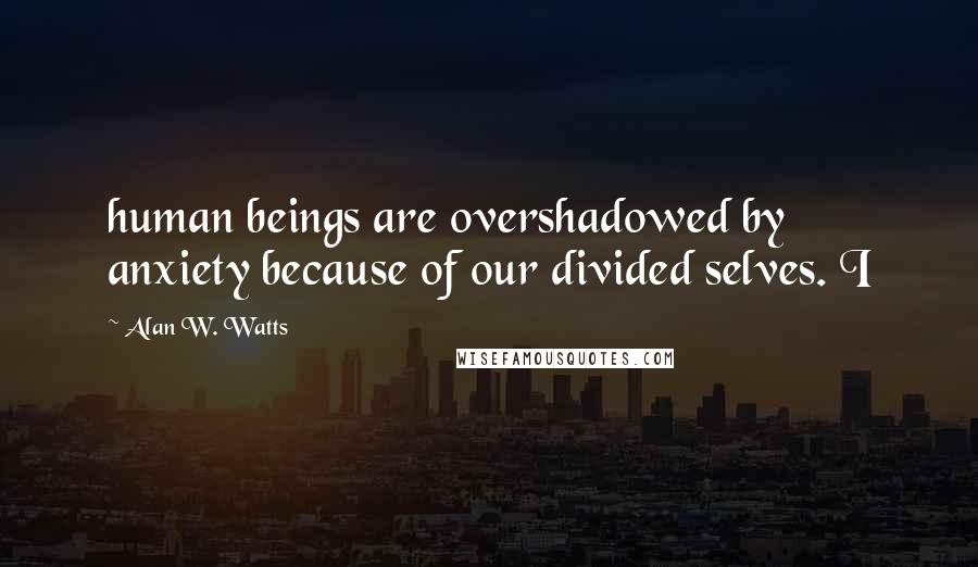 Alan W. Watts Quotes: human beings are overshadowed by anxiety because of our divided selves. I