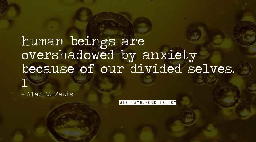 Alan W. Watts Quotes: human beings are overshadowed by anxiety because of our divided selves. I