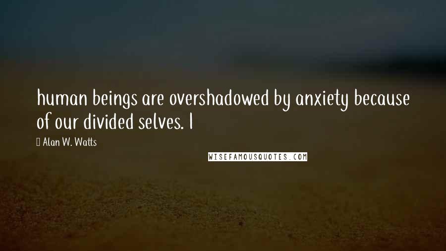 Alan W. Watts Quotes: human beings are overshadowed by anxiety because of our divided selves. I
