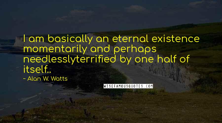 Alan W. Watts Quotes: I am basically an eternal existence momentarily and perhaps needlesslyterrified by one half of itself..