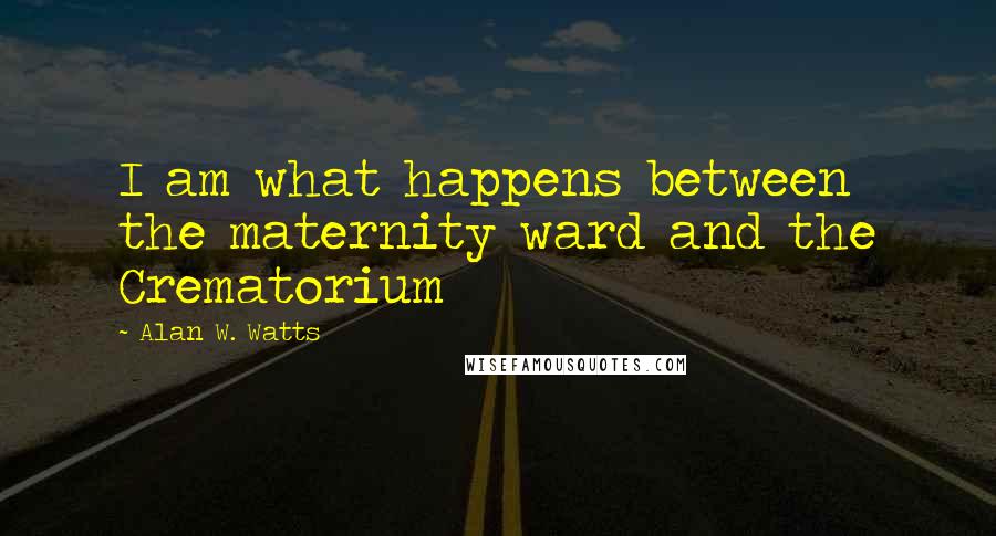 Alan W. Watts Quotes: I am what happens between the maternity ward and the Crematorium