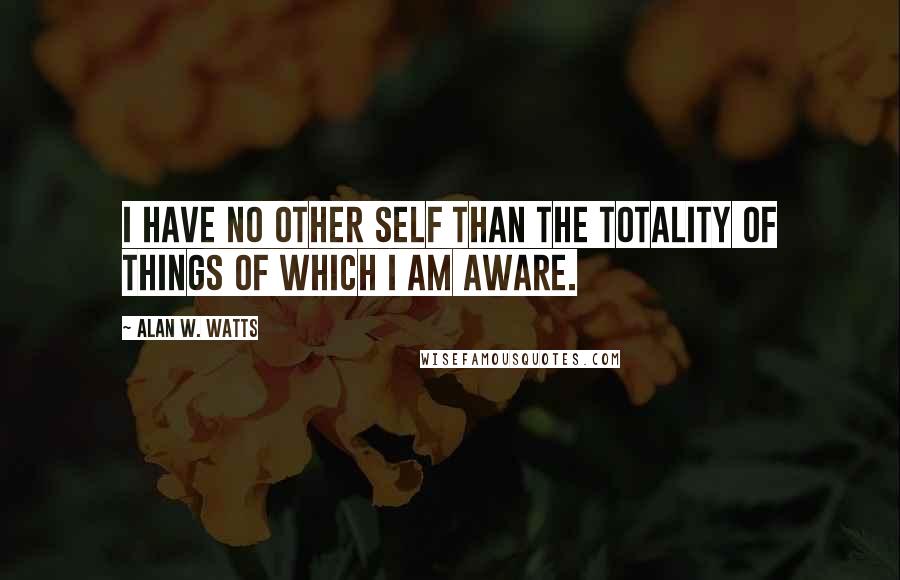 Alan W. Watts Quotes: I have no other self than the totality of things of which I am aware.