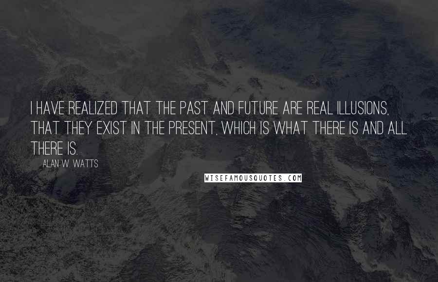 Alan W. Watts Quotes: I have realized that the past and future are real illusions, that they exist in the present, which is what there is and all there is.